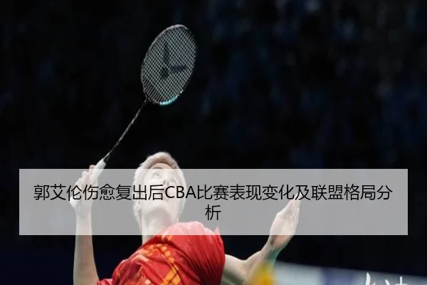 郭艾伦伤愈复出后CBA比赛表现变化及联盟格局分析