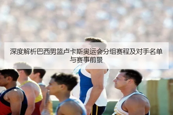 深度解析巴西男篮卢卡斯奥运会分组赛程及对手名单与赛事前景